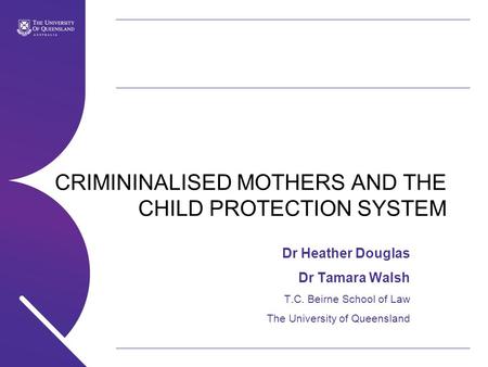 CRIMININALISED MOTHERS AND THE CHILD PROTECTION SYSTEM Dr Heather Douglas Dr Tamara Walsh T.C. Beirne School of Law The University of Queensland.