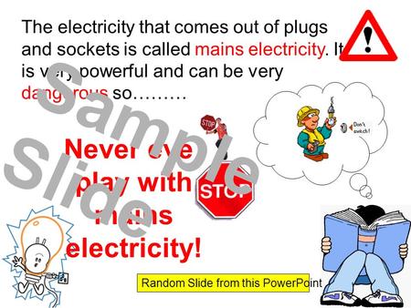 The electricity that comes out of plugs and sockets is called mains electricity. It is very powerful and can be very dangerous so……… Never ever play with.