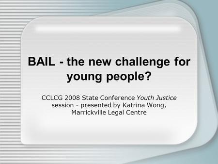 BAIL - the new challenge for young people? CCLCG 2008 State Conference Youth Justice session - presented by Katrina Wong, Marrickville Legal Centre.