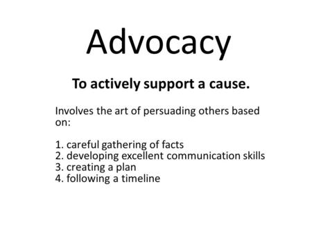 Advocacy To actively support a cause. Involves the art of persuading others based on: 1. careful gathering of facts 2. developing excellent communication.