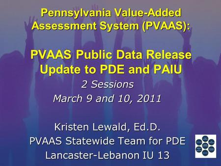 Pennsylvania Value-Added Assessment System (PVAAS): PVAAS Public Data Release Update to PDE and PAIU 2 Sessions March 9 and 10, 2011 Kristen Lewald, Ed.D.