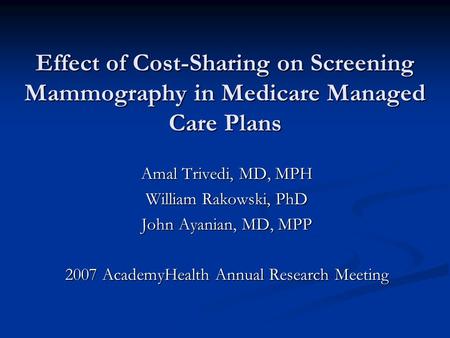 Effect of Cost-Sharing on Screening Mammography in Medicare Managed Care Plans Amal Trivedi, MD, MPH William Rakowski, PhD John Ayanian, MD, MPP 2007 AcademyHealth.