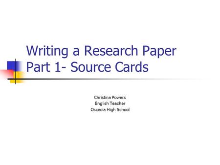 Writing a Research Paper Part 1- Source Cards Christina Powers English Teacher Osceola High School.