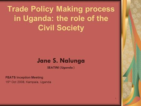 1 Trade Policy Making process in Uganda: the role of the Civil Society Jane S. Nalunga SEATINI (Uganda ) FEATS Inception Meeting 15 th Oct 2008, Kampala,