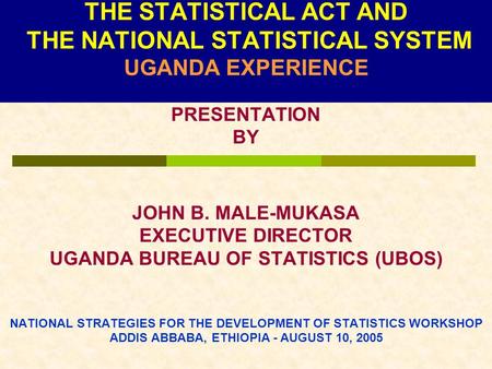 THE STATISTICAL ACT AND THE NATIONAL STATISTICAL SYSTEM UGANDA EXPERIENCE PRESENTATION BY JOHN B. MALE-MUKASA EXECUTIVE DIRECTOR UGANDA BUREAU OF STATISTICS.
