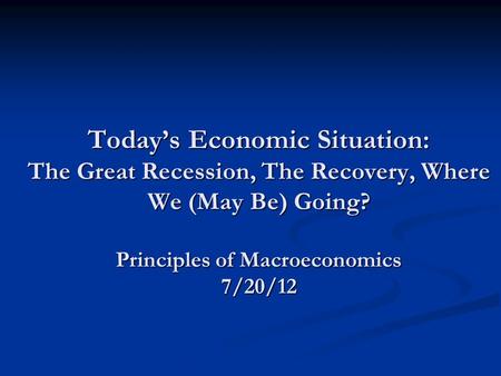 Today’s Economic Situation: The Great Recession, The Recovery, Where We (May Be) Going? Principles of Macroeconomics 7/20/12.