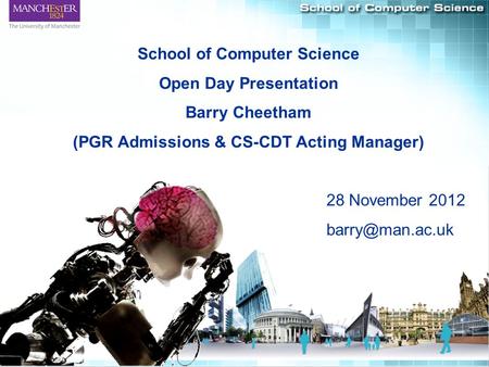 1 School of Computer Science Open Day Presentation Barry Cheetham (PGR Admissions & CS-CDT Acting Manager) 28 November 2012