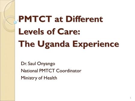 PMTCT at Different Levels of Care: The Uganda Experience Dr. Saul Onyango National PMTCT Coordinator Ministry of Health 1 1.