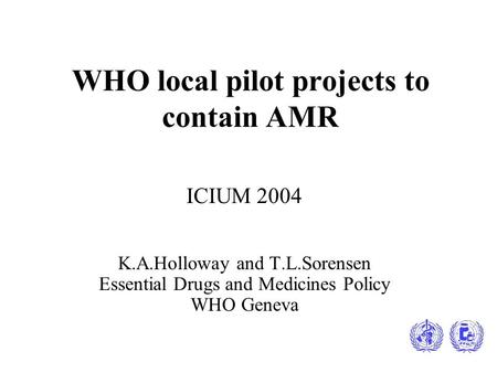 WHO local pilot projects to contain AMR ICIUM 2004 K.A.Holloway and T.L.Sorensen Essential Drugs and Medicines Policy WHO Geneva.