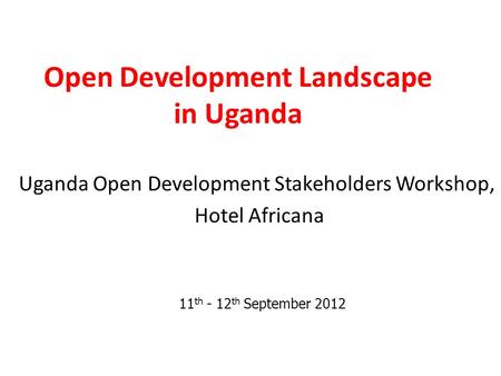 Open Development Landscape in Uganda Uganda Open Development Stakeholders Workshop, Hotel Africana 11 th - 12 th September 2012.