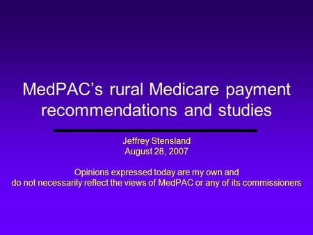 MedPAC’s rural Medicare payment recommendations and studies Jeffrey Stensland August 28, 2007 Opinions expressed today are my own and do not necessarily.