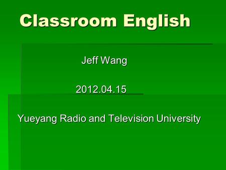 Classroom English Jeff Wang Jeff Wang 2012.04.15 2012.04.15 Yueyang Radio and Television University.