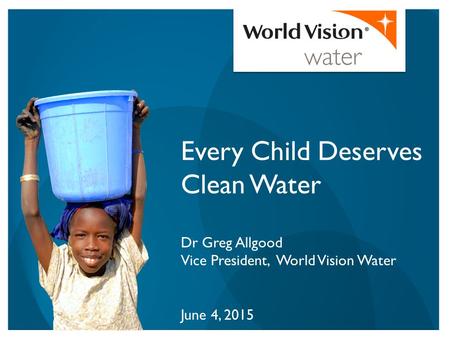 Every Child Deserves Clean Water Dr Greg Allgood Vice President, World Vision Water June 4, 2015.