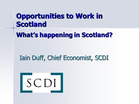Opportunities to Work in Scotland What’s happening in Scotland? Iain Duff, Chief Economist, SCDI.