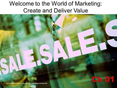 Welcome to the World of Marketing: Create and Deliver Value Ch 01 Copyright © 2012 Pearson Education, Inc. Publishing as Prentice Hall.