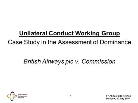 6 th Annual Conference Moscow, 30 May 2007 1 Unilateral Conduct Working Group Case Study in the Assessment of Dominance British Airways plc v. Commission.