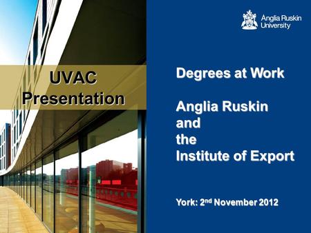 UVAC Presentation Degrees at Work Anglia Ruskin and the Institute of Export Anglia Ruskin and the Institute of Export York: 2 nd November 2012.