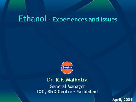 Ethanol - Experiences and Issues Dr. R.K.Malhotra General Manager IOC, R&D Centre - Faridabad April, 2006.