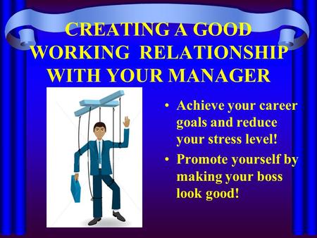 CREATING A GOOD WORKING RELATIONSHIP WITH YOUR MANAGER Achieve your career goals and reduce your stress level! Promote yourself by making your boss look.