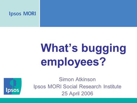 What’s bugging employees? Simon Atkinson Ipsos MORI Social Research Institute 25 April 2006.