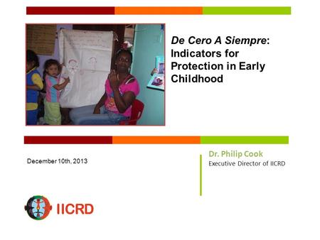 De Cero A Siempre: Indicators for Protection in Early Childhood December 10th, 2013 Dr. Philip Cook Executive Director of IICRD.