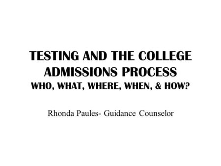 TESTING AND THE COLLEGE ADMISSIONS PROCESS WHO, WHAT, WHERE, WHEN, & HOW? Rhonda Paules- Guidance Counselor.