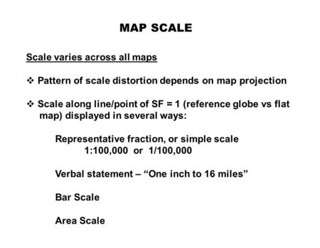 MAP SCALE Scale varies across all maps  Pattern of scale distortion depends on map projection  Scale along line/point of SF = 1 (reference globe vs flat.
