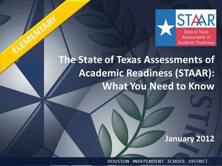 The State of Texas Assessments of Academic Readiness (STAAR): What You Need to Know January 2012 HOUSTON INDEPENDENT SCHOOL DISTRICT ELEMENTARY.