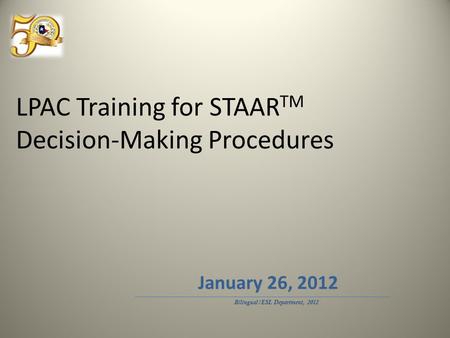 LPAC Training for STAAR TM Decision-Making Procedures Bilingual/ESL Department, 2012 January 26, 2012.