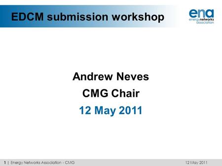 EDCM submission workshop Andrew Neves CMG Chair 12 May 2011 1 | Energy Networks Association - CMG.