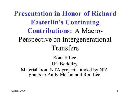 April 1, 20061 Presentation in Honor of Richard Easterlin’s Continuing Contributions: A Macro- Perspective on Intergenerational Transfers Ronald Lee UC.