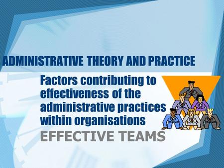 ADMINISTRATIVE THEORY AND PRACTICE Factors contributing to effectiveness of the administrative practices within organisations EFFECTIVE TEAMS.