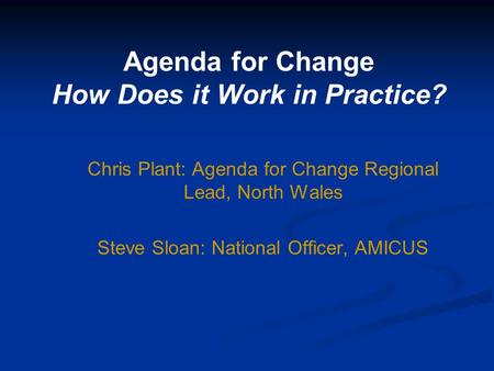 Agenda for Change How Does it Work in Practice? Chris Plant: Agenda for Change Regional Lead, North Wales Steve Sloan: National Officer, AMICUS.
