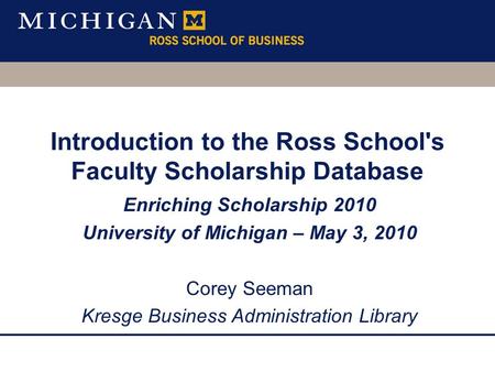 Introduction to the Ross School's Faculty Scholarship Database Enriching Scholarship 2010 University of Michigan – May 3, 2010 Corey Seeman Kresge Business.