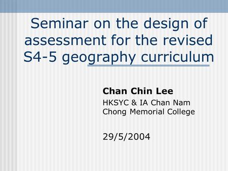 Seminar on the design of assessment for the revised S4-5 geography curriculum Chan Chin Lee HKSYC & IA Chan Nam Chong Memorial College 29/5/2004.