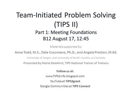 Team-Initiated Problem Solving (TIPS II) Part 1: Meeting Foundations B12 August 17, 12:45 Materials supported by: Anne Todd, M.S., Dale Cusumano, Ph.D.,