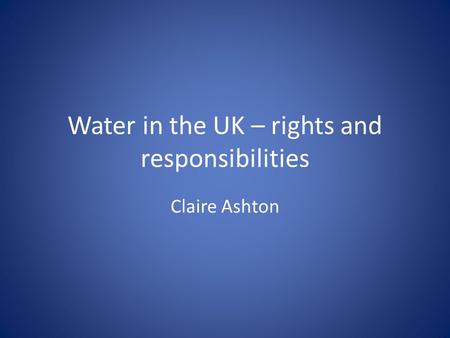 Water in the UK – rights and responsibilities Claire Ashton.