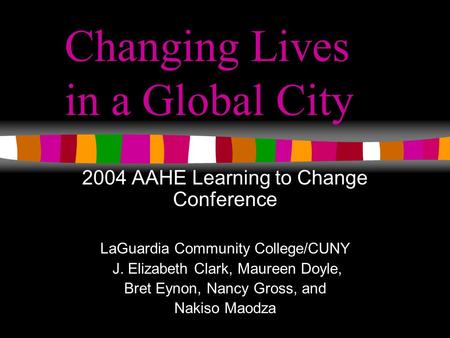 Changing Lives in a Global City 2004 AAHE Learning to Change Conference LaGuardia Community College/CUNY J. Elizabeth Clark, Maureen Doyle, Bret Eynon,