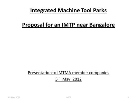 Integrated Machine Tool Parks Proposal for an IMTP near Bangalore Presentation to IMTMA member companies 5 th May 2012 05 May 20121IMTP.