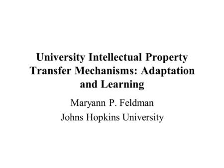 University Intellectual Property Transfer Mechanisms: Adaptation and Learning Maryann P. Feldman Johns Hopkins University.