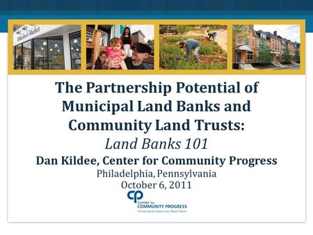 Philadelphia, Pennsylvania October 6, 2011 The Partnership Potential of Municipal Land Banks and Community Land Trusts: Land Banks 101 Dan Kildee, Center.