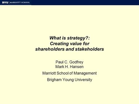 What is strategy?: Creating value for shareholders and stakeholders Paul C. Godfrey Mark H. Hansen Marriott School of Management Brigham Young University.