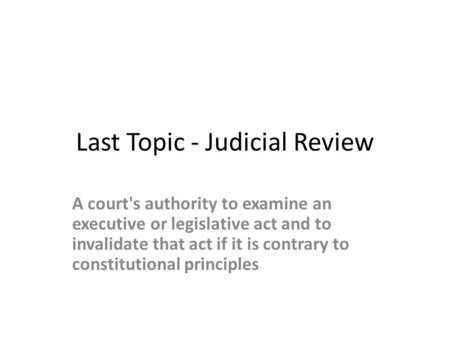 Last Topic - Judicial Review A court's authority to examine an executive or legislative act and to invalidate that act if it is contrary to constitutional.