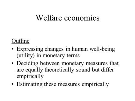 Welfare economics Outline Expressing changes in human well-being (utility) in monetary terms Deciding between monetary measures that are equally theoretically.