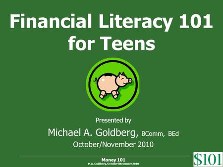 Money 101 M.A. Goldberg, October/November 2010 Financial Literacy 101 for Teens Presented by Michael A. Goldberg, BComm, BEd October/November 2010.
