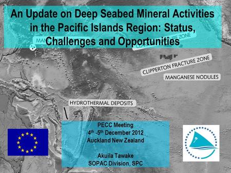 An Update on Deep Seabed Mineral Activities in the Pacific Islands Region: Status, Challenges and Opportunities PECC Meeting 4 th -5 th December 2012 Auckland.