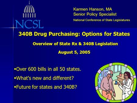 Karmen Hanson, MA Senior Policy Specialist National Conference of State Legislatures 340B Drug Purchasing: Options for States Overview of State Rx & 340B.