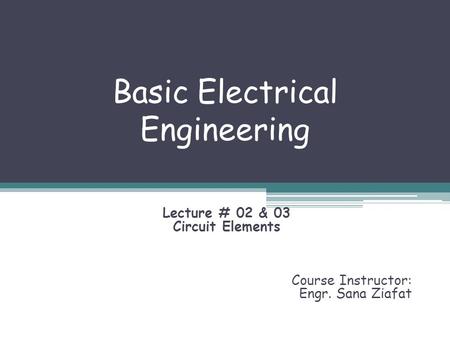 Basic Electrical Engineering Lecture # 02 & 03 Circuit Elements Course Instructor: Engr. Sana Ziafat.