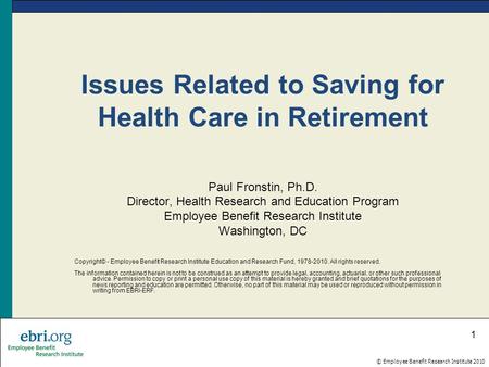 © Employee Benefit Research Institute 2010 1 Issues Related to Saving for Health Care in Retirement Paul Fronstin, Ph.D. Director, Health Research and.