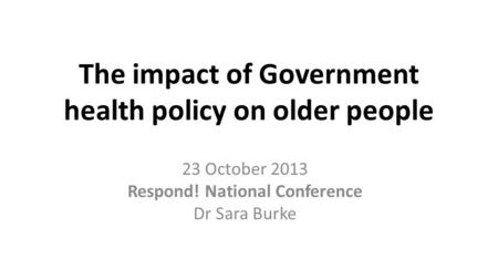 The impact of Government health policy on older people 23 October 2013 Respond! National Conference Dr Sara Burke.
